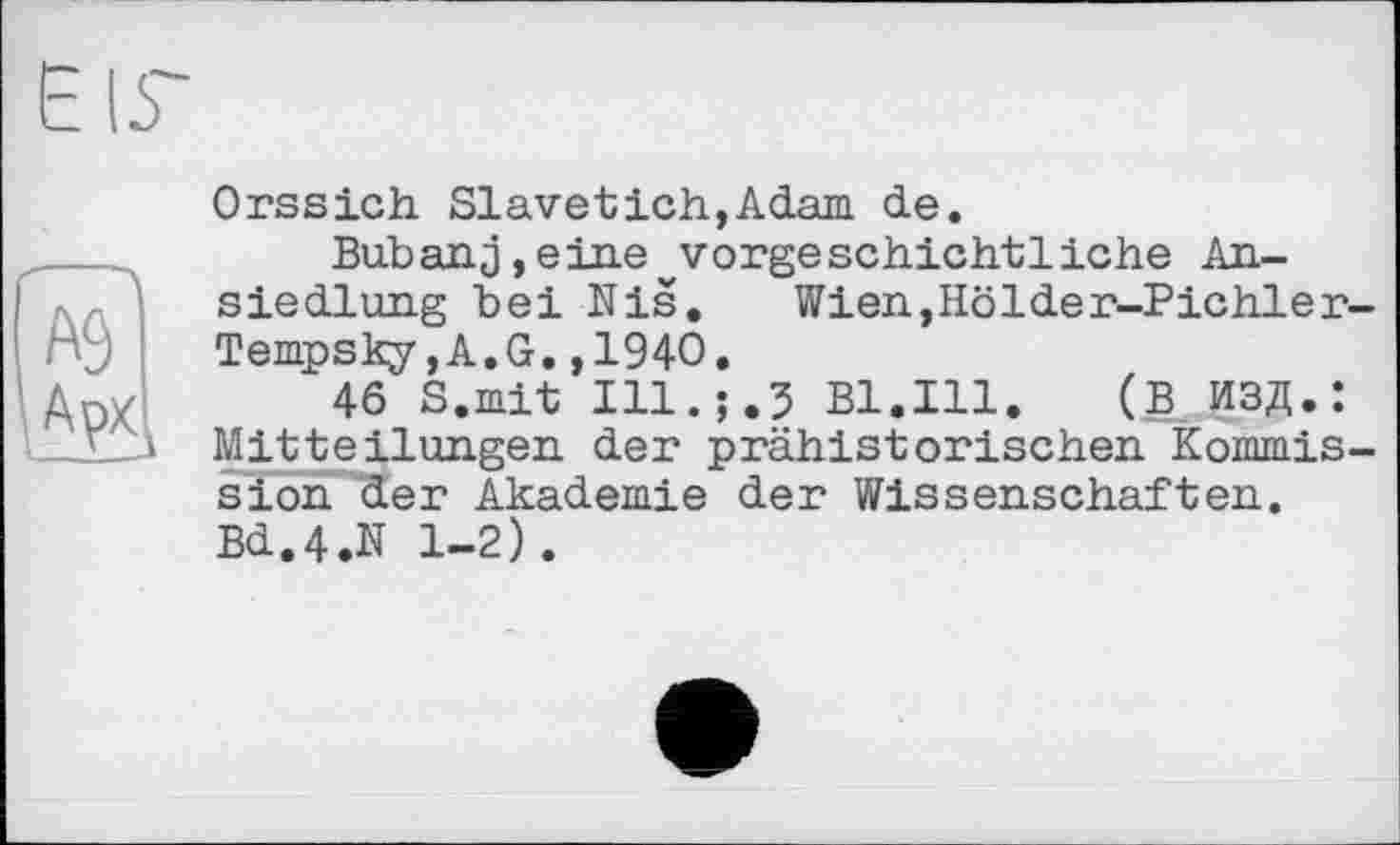 ﻿Orssich Slavetich,Adam de.
Bub an. j, e ine v vorge schichtl iche Ansiedlung bei Nis. Wien,Hölder-Pichler-Tempsky,A.G.,1940.
46 S.mit Ill.;.5 Bl.Ill. (В ИЗД.: Mitteilungen der prähistorischen Kommission der Akademie der Wissenschaften. Bd.4.N 1-2).